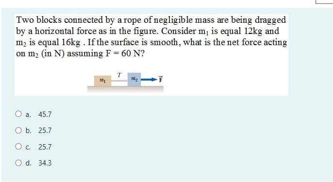 Two blocks connected by a rope of negligible mass are being dragged
by a horizontal force as in the figure. Consider m¡ is equal 12kg and
m, is equal 16kg . If the surface is smooth, what is the net force acting
on m2 (in N) assuming F = 60 N?
T
O a. 45.7
O b. 25.7
Oc. 25.7
O d. 34.3
