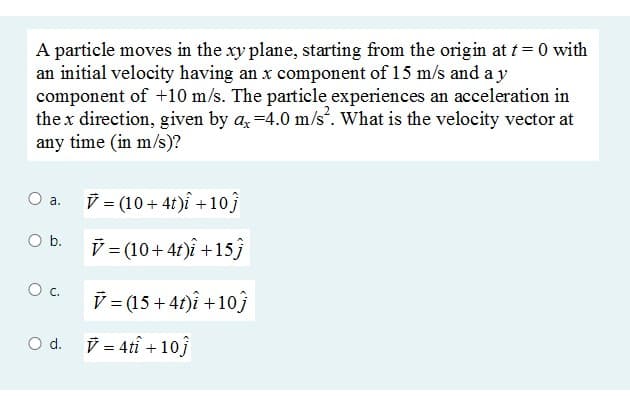 A particle moves in the xy plane, starting from the origin at t = 0 with
an initial velocity having an x component of 15 m/s and a y
component of +10 m/s. The particle experiences an acceleration in
the x direction, given by a, =4.0 m/s. What is the velocity vector at
any time (in m/s)?
(10+ 4t)î +10j
а.
Ob.
V= (10+41)î +15ĵ
Oc.
V =(15 + 41)î +103
V = 4tî + 10j
d.

