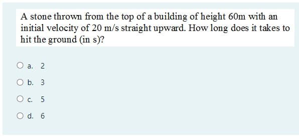 A stone thrown from the top of a building of height 60m with an
initial velocity of 20 m/s straight upward. How long does it takes to
hit the ground (in s)?
О а. 2
O b. 3
Ос. 5
O d. 6
