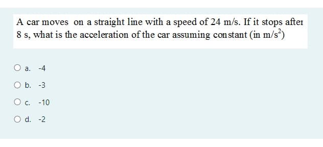 A car moves on a straight line with a speed of 24 m/s. If it stops after
8 s, what is the acceleration of the car assuming constant (in m/s)
a. -4
O b. -3
Oc.
-10
O d. -2
