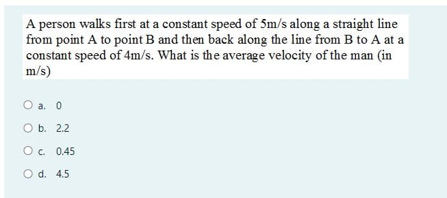 A person walks first at a constant speed of 5m/s along a straight line
from point A to point B and then back along the line from B to A at a
constant speed of 4m/s. What is the average velocity of the man (in
m/s)
O a. 0
O b. 2.2
Oc.
0.45
O d. 4.5
