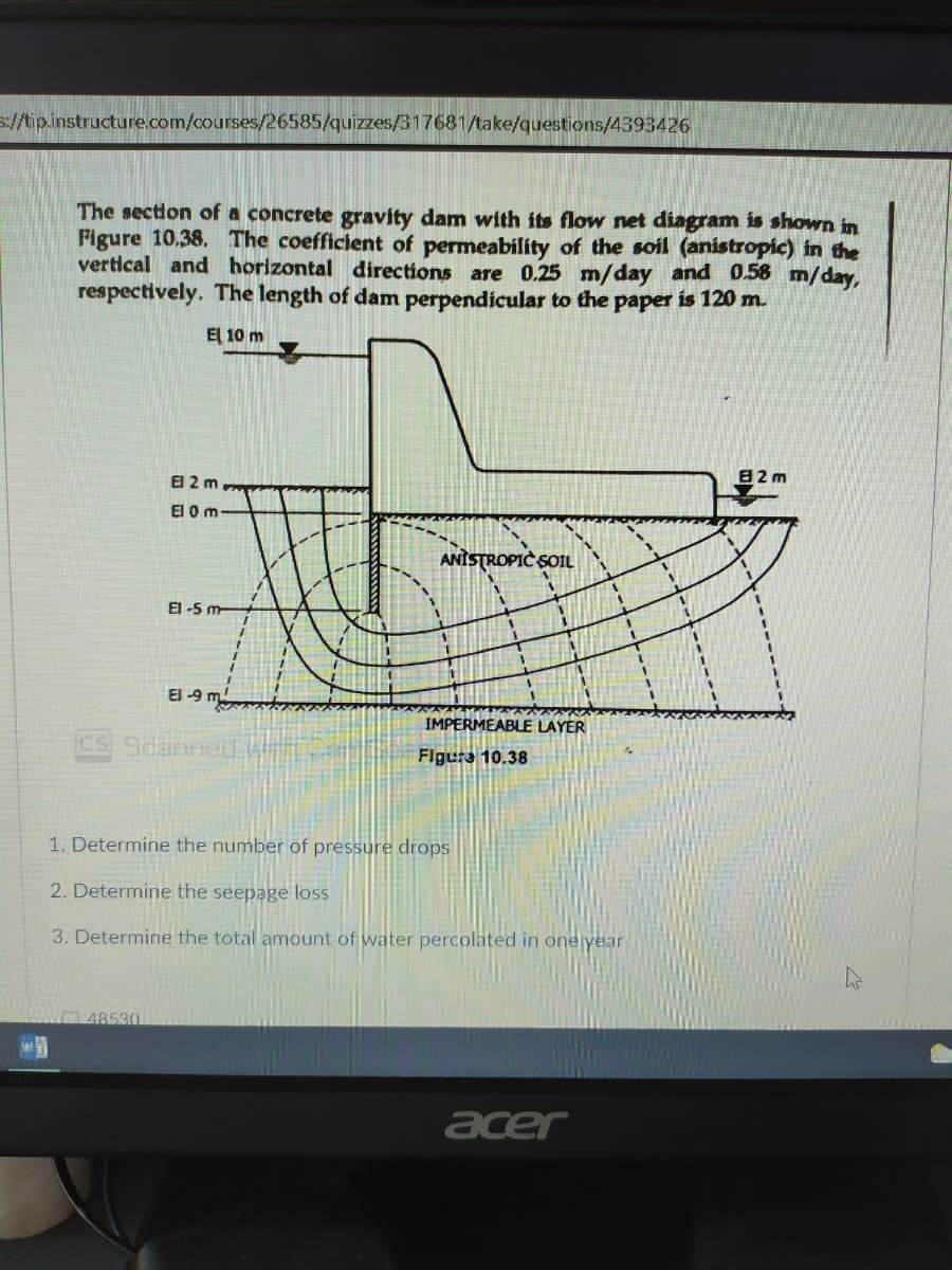 s://tip.instructure.com/courses/26585/quizzes/317681/take/questions/4393426
The section of a concrete gravity dam with its flow net diagram is shown in
Pigure 10,38. The coefficient of permeability of the soil (anistropic) in the
vertical and horizontal directions are 0.25 m/day and 0.58 m/day,
respectively. The length of dam perpendicular to the paper is 120 m.
El 10 m
82 m
El 2 m
El 0 m
ANİSTROPIC SOIL
El -5 m-
El -9 m.
IMPERMEABLE LAYER
Sdanned
Figura 10.38
1. Determine the number of pressure drops
2. Determine the seepage loss
3. Determine the total amount of water percolated in one year
W48530
acer
