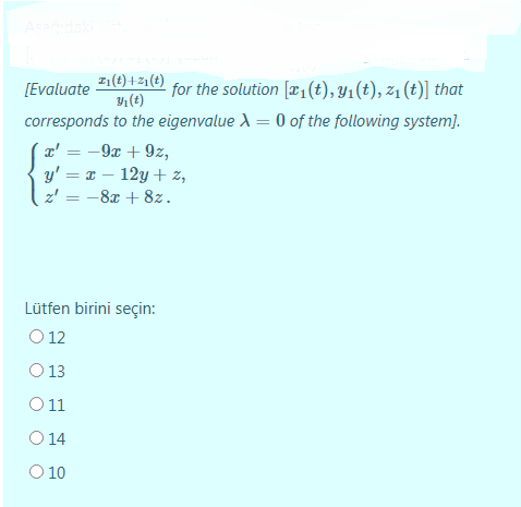Asdaki
I1(t) +21 (t)
(t)
for the solution [æ1(t), Yı(t), z1 (t)] that
[Evaluate
corresponds to the eigenvalue A = 0 of the following system).
a' = -9x + 9z,
%3D
y' = x – 12y + z,
z' = -8x + 8z.
Lütfen birini seçin:
O 12
O 13
O11
O 14
O 10
