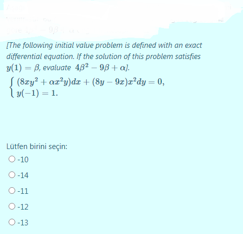 [The following initial value problem is defined with an exact
differential equation. If the solution of this problem satisfies
y(1) = B, evaluate 46² – 9B + a].
S (8zy? + aæ?y)dæ + (8y – 9x)x²dy = 0,
y(-1) = 1.
Lütfen birini seçin:
O -10
O-14
O-11
O-12
O-13
