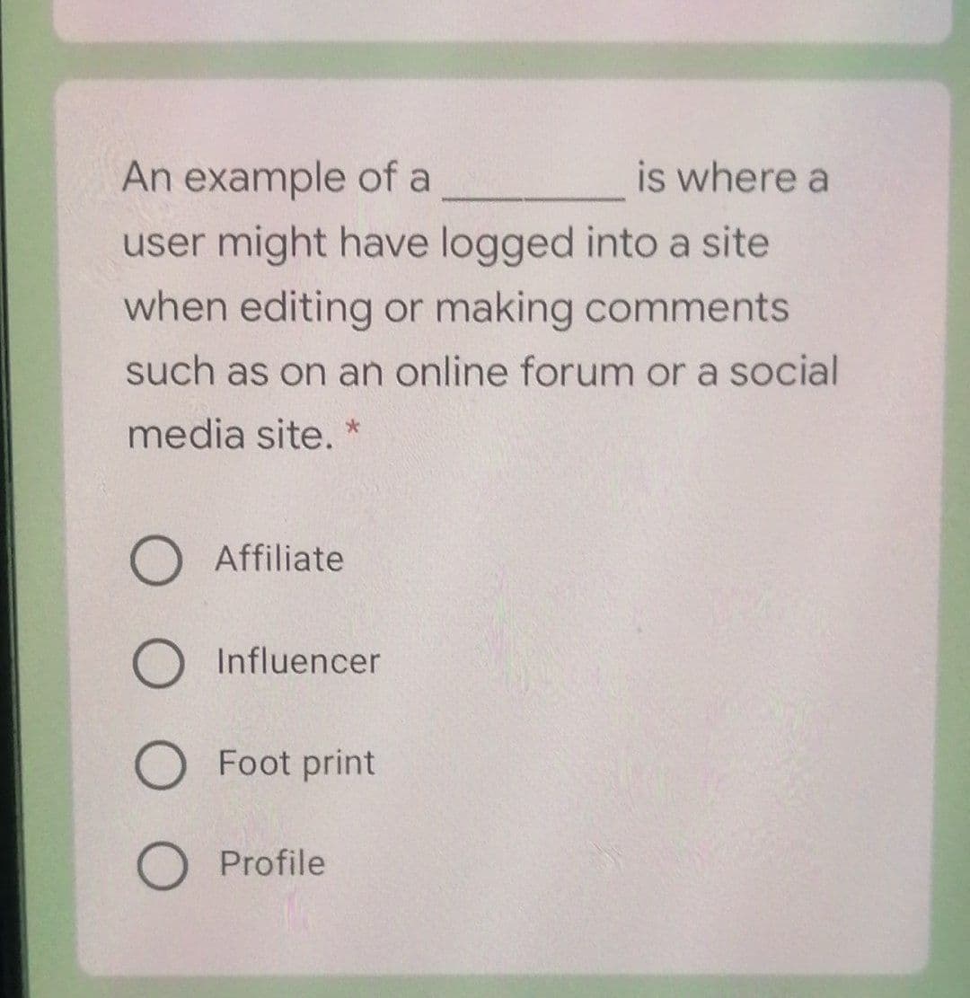 An example of a
is where a
user might have logged into a site
when editing or making comments
such as on an online forum or a social
media site. *
Affiliate
Influencer
Foot print
Profile
