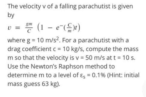 The velocity v of a falling parachutist is given
by
(1 – e-()x)
gm
where g = 10 m/s?. For a parachutist with a
drag coefficient c = 10 kg/s, compute the mass
m so that the velocity is v = 50 m/s at t = 10 s.
Use the Newton's Raphson method to
determine m to a level of ɛ, = 0.1% (Hint: initial
mass guess 63 kg).
