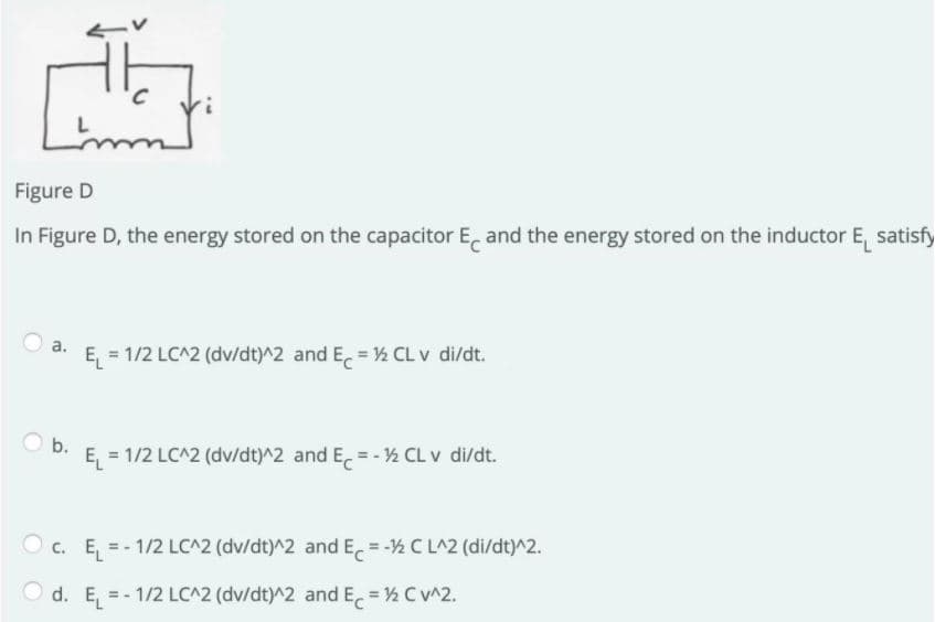 Figure D
In Figure D, the energy stored on the capacitor E, and the energy stored on the inductor E, satisfy
a.
E = 1/2 LC^2 (dv/dt)^2 and E = ½ CL v di/dt.
D. E = 1/2 LC^2 (dv/dt)^2 and E = - ½ CL v di/dt.
O c. E, = - 1/2 LC^2 (dv/dt)^2 and E, = -½ C LA2 (di/dt)^2.
O d. E =- 1/2 LC^2 (dv/dt)^2 andE = ½ CV^2.
