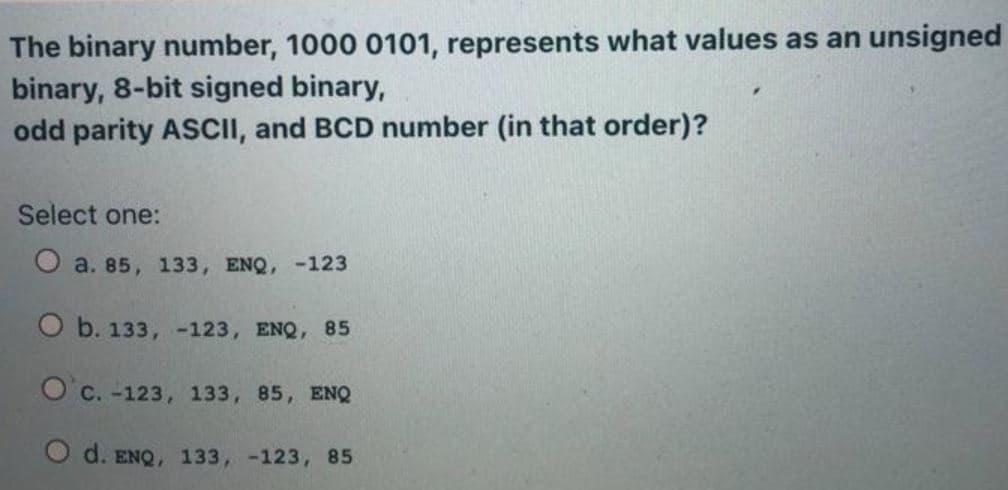The binary number, 1000 0101, represents what values as an unsigned
binary, 8-bit signed binary,
odd parity ASCII, and BCD number (in that order)?
Select one:
O a. 85, 133, ENQ, -123
O b. 133, -123, ENQ, 85
O'c. -123, 133, 85, ENQ
O d. ENQ, 133, -123, 85
