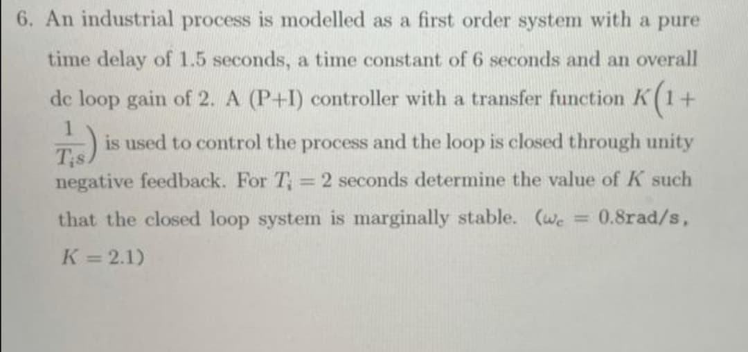 6. An industrial process is modelled as a first order system with a pure
time delay of 1.5 seconds, a time constant of 6 seconds and an overall
de loop gain of 2. A (P+I) controller with a transfer function K(1+
T)
is used to control the process and the loop is closed through unity
negative feedback. For T, = 2 seconds determine the value of K such
that the closed loop system is marginally stable. (we
= 0.8rad/s,
K = 2.1)
