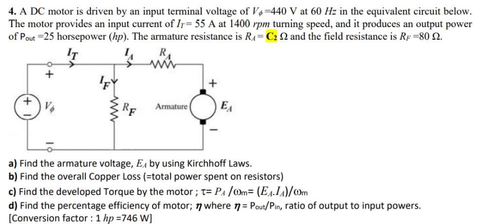 4. A DC motor is driven by an input terminal voltage of V4-440 V at 60 Hz in the equivalent circuit below.
The motor provides an input current of Ir= 55 A at 1400 rpm turning speed, and it produces an output power
of Pout =25 horsepower (hp). The armature resistance is R4= C2 N and the field resistance is RF=80 2.
+
RF
EA
Armature
a) Find the armature voltage, E4 by using Kirchhoff Laws.
b) Find the overall Copper Loss (=total power spent on resistors)
c) Find the developed Torque by the motor; t= PA /Om= (E4.IA)/Om
d) Find the percentage efficiency of motor; 7 where n= Pout/Pin, ratio of output to input powers.
[Conversion factor : 1 hp =746 W]
