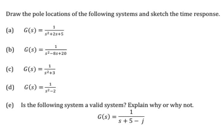 Draw the pole locations of the following systems and sketch the time response.
(a)
G(s) =
s2+2s+5
(b)
G(s) =
1
s2-8s+20
(c)
G(s) =
s2+3
(d)
G(s) =
(e) Is the following system a valid system? Explain why or why not.
1
G(s) =
s+5-j
