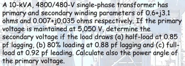 A 10-kVA, 4800/480-V single-phase transformer has
primary and secondary winding parameters of 0.6+j3.1
ohms and 0.007+jO.035 ohms respectively. If the primary
voltage is maintained at 5,050 V, determine the
secondary voltage if the load draws (a) half-load at 0.85
pf lagging, (b) 80% loading at 0.88 pf lagging and (c) full-
load at 0.92 pf leading. Calculate also the power angle of
the primary voltage.
