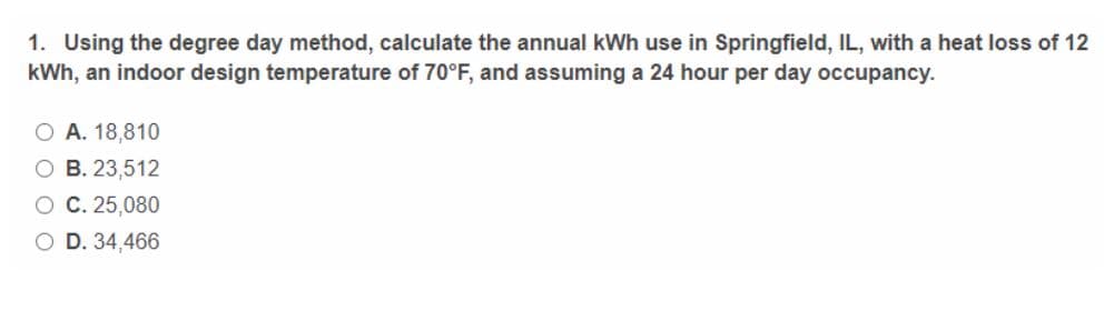 1. Using the degree day method, calculate the annual kWh use in Springfield, IL, with a heat loss of 12
kWh, an indoor design temperature of 70°F, and assuming a 24 hour per day occupancy.
O A. 18,810
O B. 23,512
O C. 25,080
O D. 34,466
