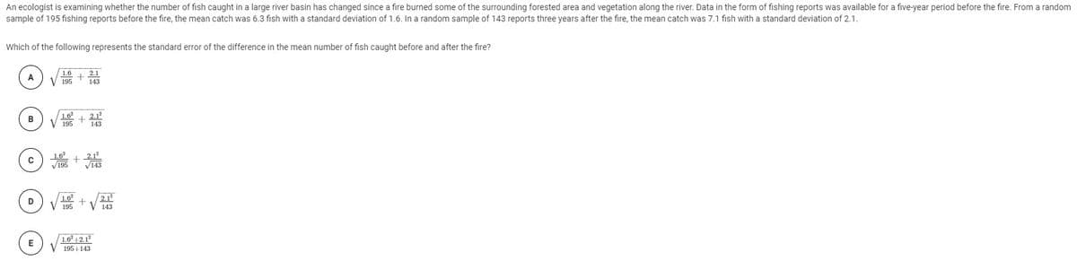 An ecologist is examining whether the number of fish caught in a large river basin has changed since a fire burned some of the surrounding forested area and vegetation along the river. Data in the form of fishing reports was available for a five-year period before the fire. From a random
sample of 195 fishing reports before the fire, the mean catch was 6.3 fish with a standard deviation of 1.6. In a random sample of 143 reports three years after the fire, the mean catch was 7.1 fish with a standard deviation of 2.1.
Which of the following represents the standard error of the difference in the mean number of fish caught before and after the fire?
1.6
V 195
2.1
A
143
1.6
V 195
2.1
143
_2.1
V195
1.6
2.12
+
195
143
1.6° 12.12
V 195+143
E
