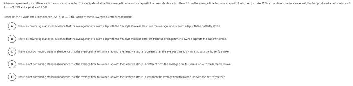 A two-sample t-test for a difference in means was conducted to investigate whether the average time to swim a lap with the freestyle stroke is different from the average time to swim a lap with the butterfly stroke. With all conditions for inference met, the test produced a test statistic of
t = -2.073 and a p-value of 0.042.
Based on the p-value and a significance level of a = 0.05, which of the following is a correct conclusion?
A
There is convincing statistical evidence that the average time to swim a lap with the freestyle stroke is less than the average time to swim a lap with the butterfly stroke.
в
There is convincing statistical evidence that the average time to swim a lap with the freestyle stroke is different from the average time to swim a lap with the butterfly stroke.
There is not convincing statistical evidence that the average time to swim a lap with the freestyle stroke is greater than the average time to swim a lap with the butterfly stroke.
D
There is not convincing statistical evidence that the average time to swim a lap with the freestyle stroke is different from the average time to swim a lap with the butterfly stroke.
E
There is not convincing statistical evidence that the average time to swim a lap with the freestyle stroke is less than the average time to swim a lap with the butterfly stroke.
