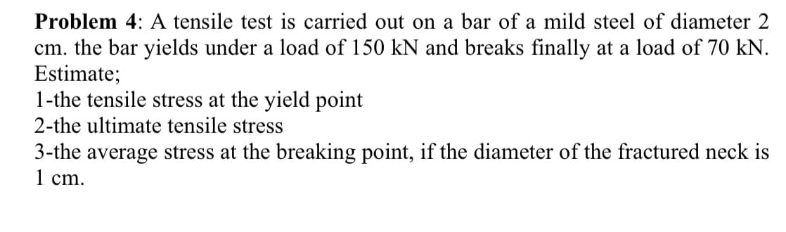 Problem 4: A tensile test is carried out on a bar of a mild steel of diameter 2
cm. the bar yields under a load of 150 kN and breaks finally at a load of 70 kN.
Estimate;
1-the tensile stress at the yield point
2-the ultimate tensile stress
3-the average stress at the breaking point, if the diameter of the fractured neck is
1 сm.
