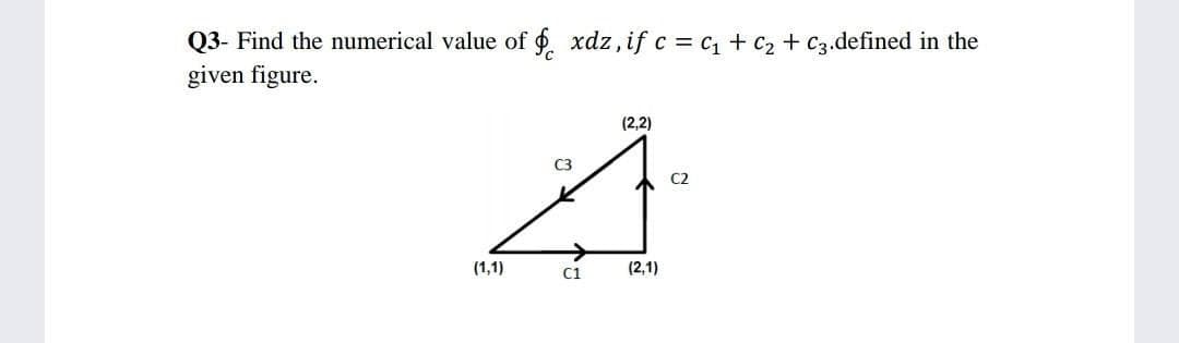 Q3- Find the numerical value of . xdz, if c = c1 + c2 + C3.defined in the
given figure.
(2,2)
C3
C2
->
(1,1)
C1
(2,1)
