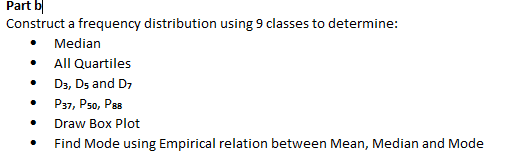 Part b|
Construct a frequency distribution using 9 classes to determine:
Median
All Quartiles
D3, Ds and D7
P37, Pso, Pas
Draw Box Plot
Find Mode using Empirical relation between Mean, Median and Mode
