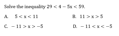 Solve the inequality 29 < 4 – 5x < 59.
A.
5 < x< 11
B. 11 > x > 5
C. - 11 > x > -5
D. – 11 < x<-5
