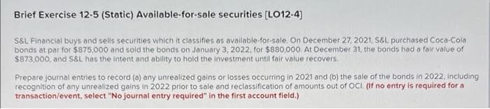 Brief Exercise 12-5 (Static) Available-for-sale securities (LO12-4)
S&L Financial buys and sells securities which it classifies as available-for-sale. On December 27, 2021, S&L purchased Coca-Cola
bonds at par for $875,000 and sold the bonds on January 3, 2022, for $880,000. At December 31, the bonds had a fair volue of
$873,000, and S&L has the intent and ability to hold the investment until fair value recovers.
Prepare journal entries to record (a) any unrealized gains or losses occurring in 2021 and (b) the sale of the bonds in 2022, including
recognition of any unrealized gains in 2022 prior to sale and reclassification of amounts out of OCI. (If no entry is required for a
transaction/event, select "No journal entry required" in the first account field.)
