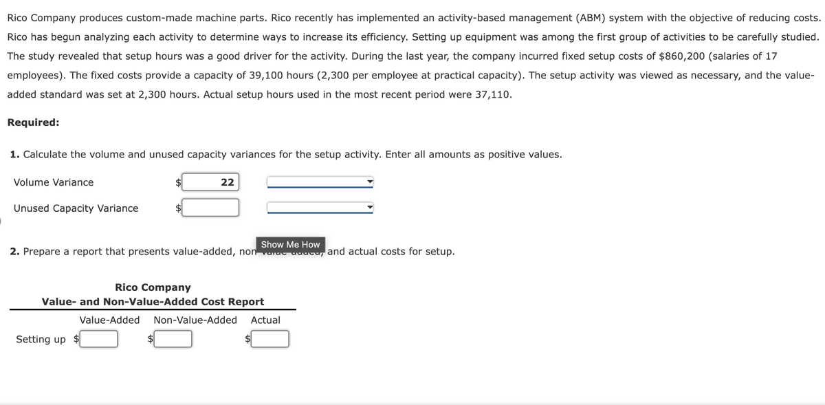 Rico Company produces custom-made machine parts. Rico recently has implemented an activity-based management (ABM) system with the objective of reducing costs.
Rico has begun analyzing each activity to determine ways to increase its efficiency. Setting up equipment was among the first group of activities to be carefully studied.
The study revealed that setup hours was a good driver for the activity. During the last year, the company incurred fixed setup costs of $860,200 (salaries of 17
employees). The fixed costs provide a capacity of 39,100 hours (2,300 per employee at practical capacity). The setup activity was viewed as necessary, and the value-
added standard was set at 2,300 hours. Actual setup hours used in the most recent period were 37,110.
Required:
1. Calculate the volume and unused capacity variances for the setup activity. Enter all amounts as positive values.
Volume Variance
22
Unused Capacity Variance
$
Show Me How
2. Prepare a report that presents value-added, non varue uuucu,
and actual costs for setup.
Rico Company
Value- and Non-Value-Added Cost Report
Value-Added
Non-Value-Added
Actual
Setting up $
