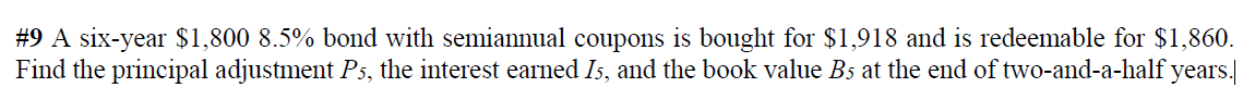 #9 A six-year $1,800 8.5% bond with semiannual coupons is bought for $1,918 and is redeemable for $1,860.
Find the principal adjustment P5, the interest earned Is, and the book value Bs at the end of two-and-a-half years.
