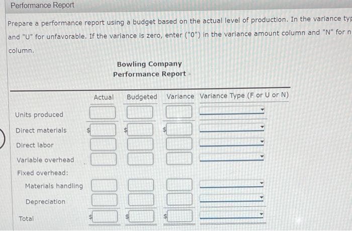 Performance Report
Prepare a performance report using a budget based on the actual level of production. In the variance typ
and "U" for unfavorable. If the variance is zero, enter ("0") in the variance amount column and "N" for n
column.
Bowling Company
Performance Report
Actual
Budgeted Variance Variance Type (F or U or N)
Units produced
Direct materials
Direct labor
Variable overhead
Fixed overhead:
Materials handling
Depreciation
Total

