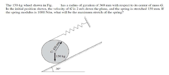 The 150-kg wheel shown in Fig.
In the initial position shown, the velocity of Gis 2 m/s down the plane, and the spring is stretched 150 mm. If
the spring modulus is 1000 N/m, what will be the maximum stretch of the spring?
has a radius of gyration of 360 mm with respect to its center of mass G.
www
150 kg
30°
