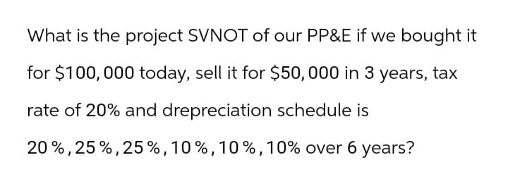 What is the project SVNOT of our PP&E if we bought it
for $100,000 today, sell it for $50,000 in 3 years, tax
rate of 20% and drepreciation schedule is
20%, 25%, 25%, 10%, 10%, 10% over 6 years?