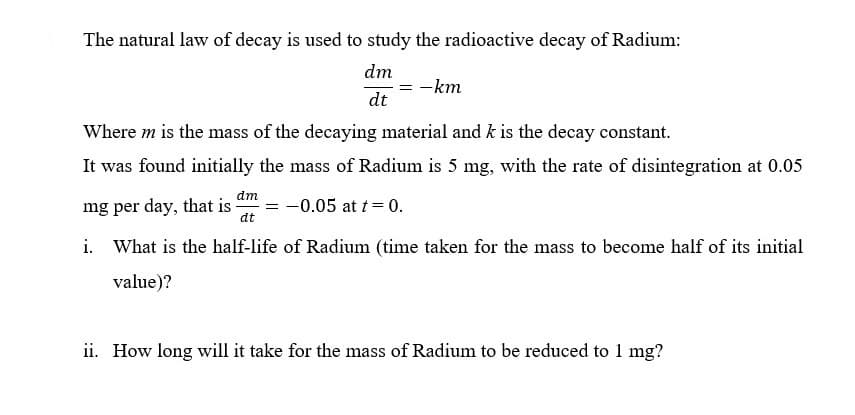 The natural law of decay is used to study the radioactive decay of Radium:
dm
= -km
dt
Where m is the mass of the decaying material and k is the decay constant.
It was found initially the mass of Radium is 5 mg, with the rate of disintegration at 0.05
dm
mg per day, that is
-0.05 at t= 0.
dt
i. What is the half-life of Radium (time taken for the mass to become half of its initial
value)?
ii. How long will it take for the mass of Radium to be reduced to 1 mg?
