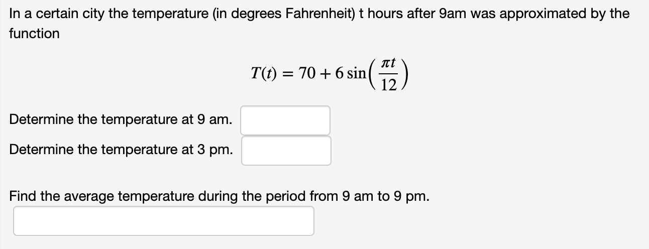 In a certain city the temperature (in degrees Fahrenheit) t hours after 9am was approximated by the
function
T(t) = 70 + 6 sin
12
Determine the temperature at 9 am.
Determine the temperature at 3 pm.
Find the average temperature during the period from 9 am to 9 pm.
