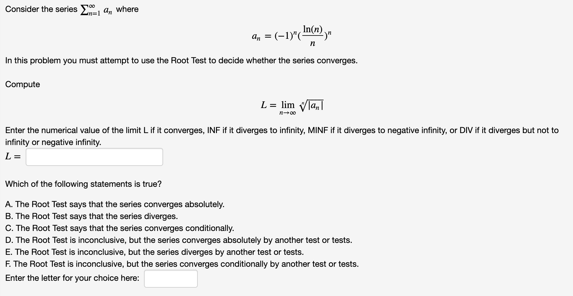 Consider the series , a,, where
In(n)
a, = (-1)"(mn) y"
n
In this problem you must attempt to use the Root Test to decide whether the series converges.
Compute
L = lim Vlan|
n→00
Enter the numerical value of the limit L if it converges, INF if it diverges to infinity, MINF if it diverges to negative infinity, or DIV if it diverges but not to
infinity or negative infinity.
L =
Which of the following statements is true?
A. The Root Test says that the series converges absolutely.
B. The Root Test says that the series diverges.
C. The Root Test says that the series converges conditionally.
D. The Root Test is inconclusive, but the series converges absolutely by another test or tests.
E. The Root Test is inconclusive, but the series diverges by another test or tests.
F. The Root Test is inconclusive, but the series converges conditionally by another test or tests.
Enter the letter for your choice here:
