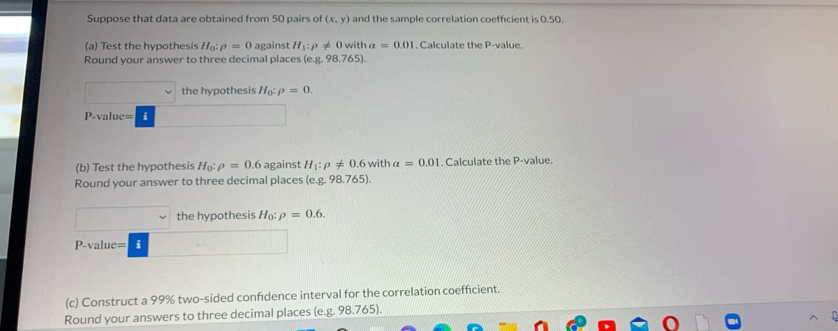 Suppose that data are obtained from 50 pairs of (x, y) and the sample correlation coefficient is 0.50.
(a) Test the hypothesis Ho:p = 0 against H1:p # 0 with a = 0.01. Calculate the P-value.
Round your answer to three decimal places (e.g. 98.765).
the hypothesis Ho:p = 0.
P-value= i
(b) Test the hypothesis Ho: p = 0.6 against H:p # 0.6 with a = 0.01. Calculate the P-value.
Round your answer to three decimal places (e.g. 98.765).
the hypothesis Ho: p = 0.6.
P-value= i
(c) Construct a 99% two-sided confidence interval for the correlation coefficient.
Round your answers to three decimal places (e.g. 98.765).
