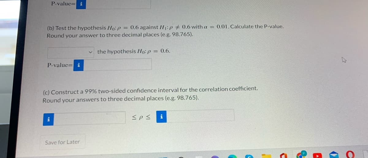 P-value= i
(b) Test the hypothesis Ho:p = 0.6 against H:p # 0.6 with a = 0.01. Calculate the P-value.
Round your answer to three decimal places (e.g. 98.765).
the hypothesis Ho: p = 0.6.
P-value= i
(c) Construct a 99% two-sided confidence interval for the correlation coefficient.
Round your answers to three decimal places (e.g. 98.765).
i
<p<
Save for Later
