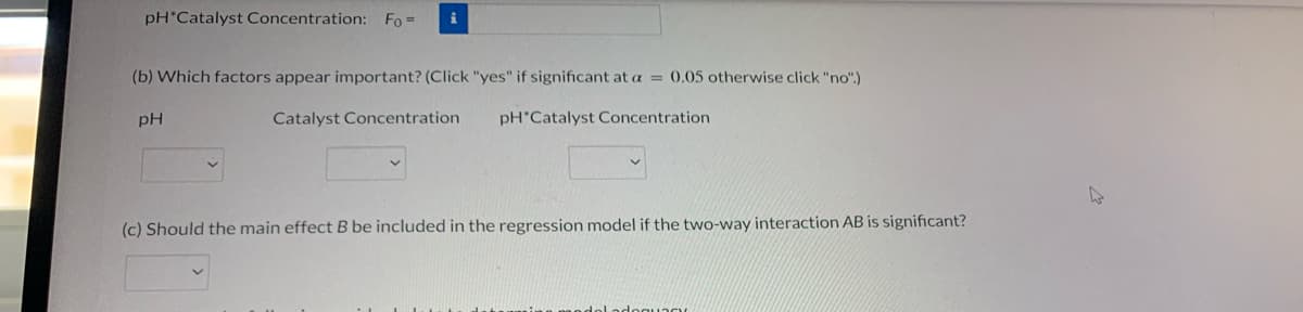 pH*Catalyst Concentration: Fo =
i
(b) Which factors appear important? (Click "yes" if significant at a = 0.05 otherwise click "no".)
pH
Catalyst Concentration
pH Catalyst Concentration
(c) Should the main effect B be included in the regression model if the two-way interaction AB is significant?
