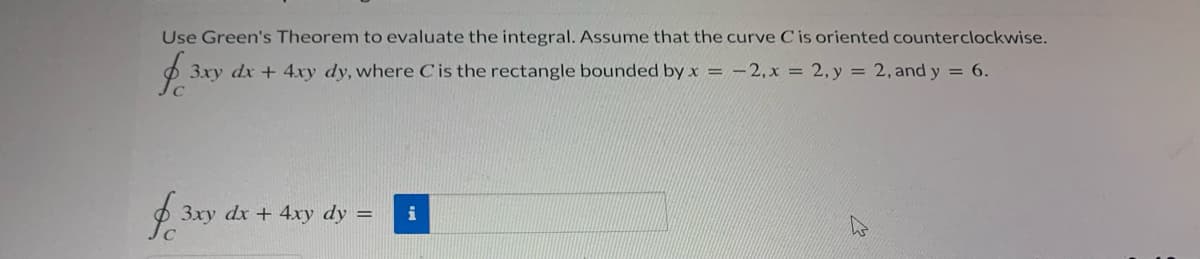 Use Green's Theorem to evaluate the integral. Assume that the curve C is oriented counterclockwise.
3xy dx + 4xy dy, where Cis the rectangle bounded by x = -2,x = 2, y = 2, and y = 6.
3xy dx + 4xy dy =
i
