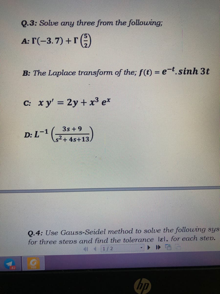 Q.3: Solve any three from the following;
A: T(-3.7) +r :)
B: The Laplace transform of the; f(t) = e-t.sinh 3t
C: xy' = 2y +x³ e*
3s+9
D: L-1
s2+4s+13,
Q.4: Use Gauss-Seidel method to solve the following sys
for three steps and find the tolerance lɛl, for each step.
1/2
82
PDF
hp
