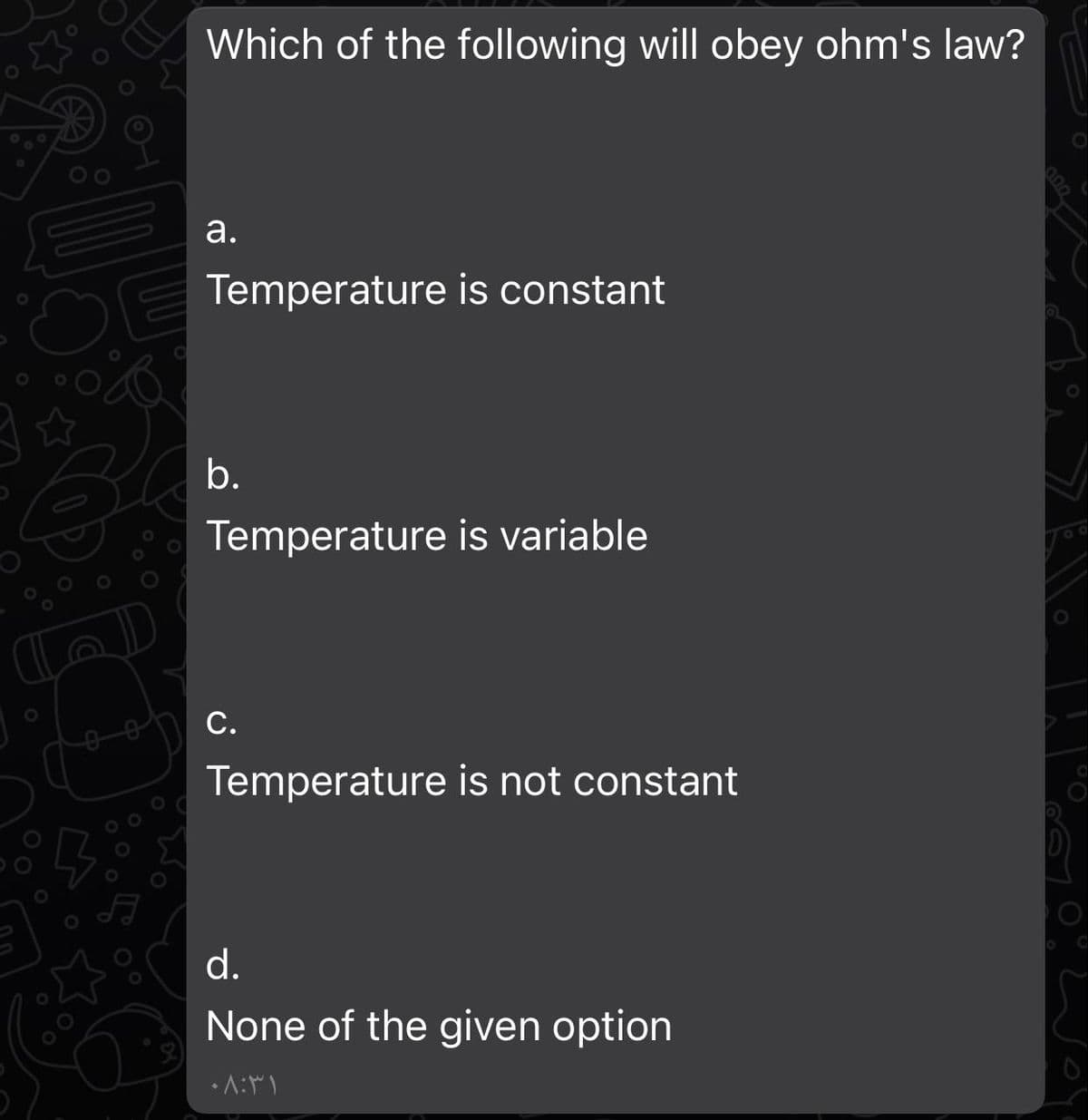 Which of the following will obey ohm's law?
а.
OE
Temperature is constant
b.
Temperature is variable
С.
Temperature is not constant
d.
None of the given option
