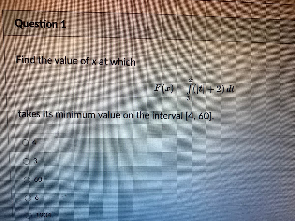 Question 1
Find the value of x at which
F(x) = S(t|+2) dt
3
takes its minimum value on the interval [4, 60].
4.
3
60
1904
6.
