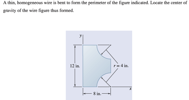A thin, homogeneous wire is bent to form the perimeter of the figure indicated. Locate the center of
gravity of the wire figure thus formed.
12 in.
8 in.
r = 4 in.
X