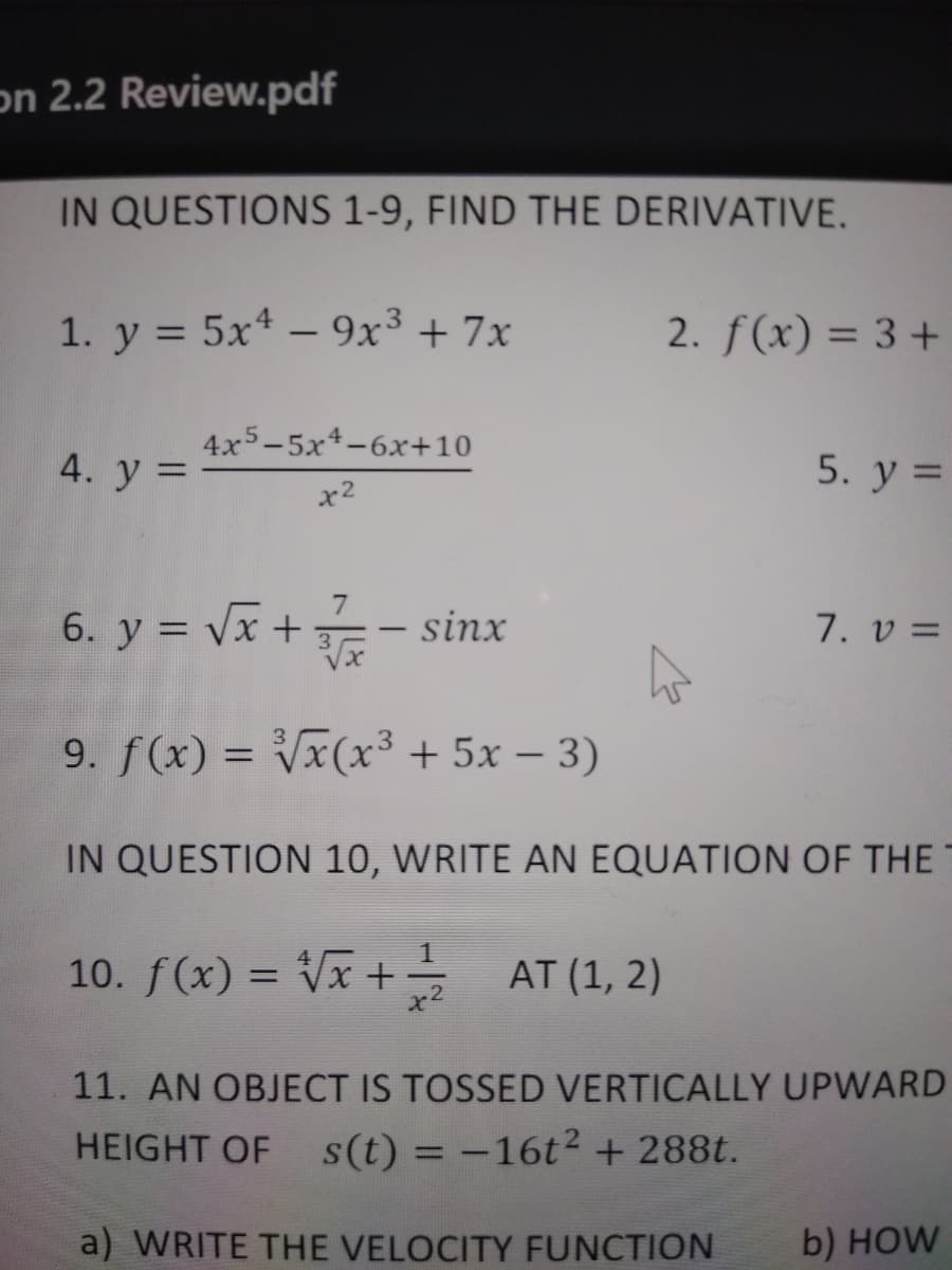 on 2.2 Review.pdf
IN QUESTIONS 1-9, FIND THE DERIVATIVE.
1. y = 5x – 9x³ + 7x
2. f(x) = 3+
%3D
4x5-5x4-6x+10
4. у 3D
5. y =
x2
6. y = Vx+
- sinx
7. v =
9. f(x) = Vx(x³ + 5x – 3)
%3D
IN QUESTION 10, WRITE AN EQUATION OF THE
10. f(x) = Vx + AT (1, 2)
11. AN OBJECT IS TOSSED VERTICALLY UPWARD
HEIGHT OF
s(t) = -16t2 + 288t.
a) WRITE THE VELOCITY FUNCTION
b) HOW
