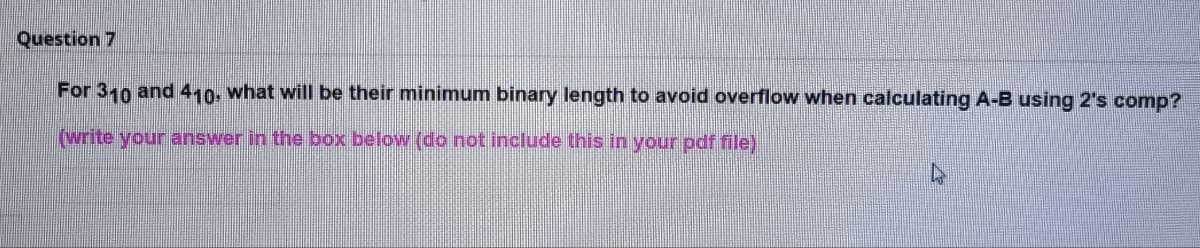 Question 7
For 310 and 410, what will be their minimum binary length to avoid overflow when calculating A-B using 2's comp?
(write your answer in the box below (do not include this in your pdf file)
