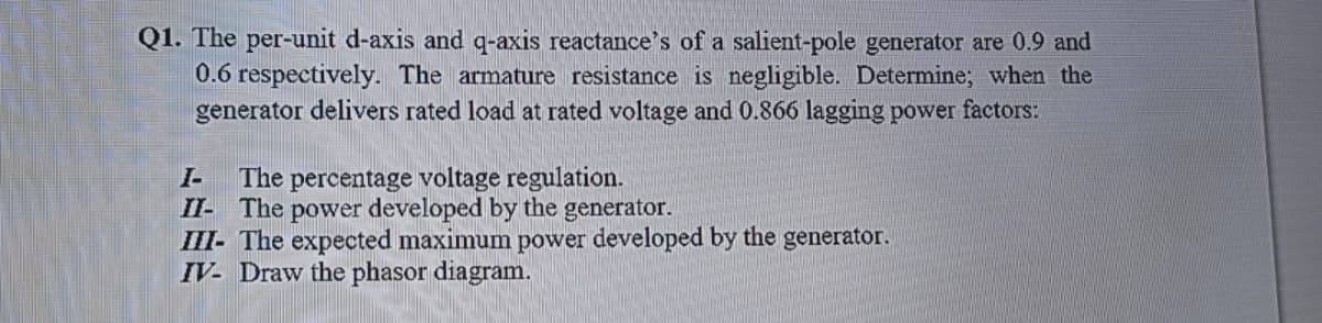 Q1. The per-unit d-axis and q-axis reactance's of a salient-pole generator are 0.9 and
0.6 respectively. The armature resistance is negligible. Determine; when the
generator delivers rated load at rated voltage and 0.866 lagging power factors:
The percentage voltage regulation.
II- The power developed by the generator.
III- The expected maximum power developed by the generator.
IV- Draw the phasor diagram.
I-
