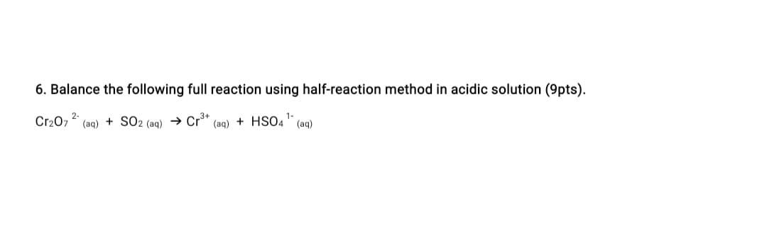 6. Balance the following full reaction using half-reaction method in acidic solution (9pts).
2-
3+
1-
Cr207 (aq) + SO2 (aq) → Cr" (aq) + HSO4" (aq)
