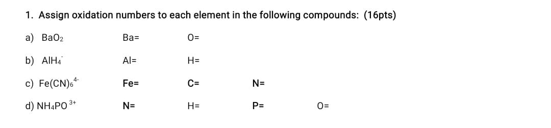 1. Assign oxidation numbers to each element in the following compounds: (16pts)
а) ВаОz
Ва-
O=
b) AIH4
Al=
H=
4-
c) Fe(CN)6*
Fe=
C=
N=
d) NH4PO 3+
N=
H=
P=
0=
