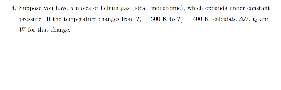 4. Suppose you have 5 moles of helium gas (ideal, monatomic), which expands under constant
pressure. If the temperature changes from T; = 300 K to T, = 400 K, calculate AU, Q and
W for that change.
