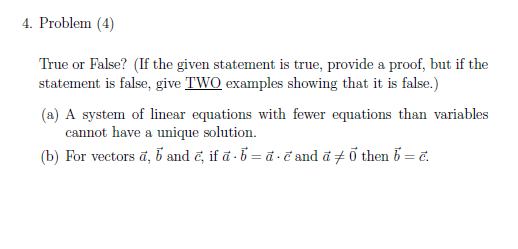 4. Problem (4)
True or False? (If the given statement is true, provide a proof, but if the
statement is false, give TWO examples showing that it is false.)
(a) A system of linear equations with fewer equations than variables
cannot have a unique solution.
