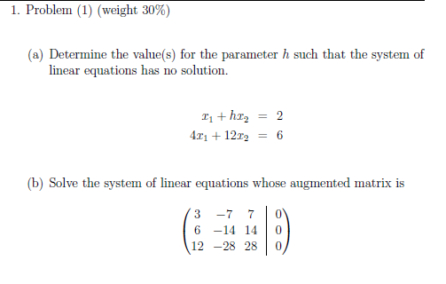 TOblem
ght 30%)
(a) Determine the value(s) for the parameter h such that the system of
linear equations has no solution.
I, + hI2 = 2
4x1 + 12r = 6
(b) Solve the system of linear equations whose augmented matrix is
3 -7 7
6 -14 14
12 -28 28
3.
6.
