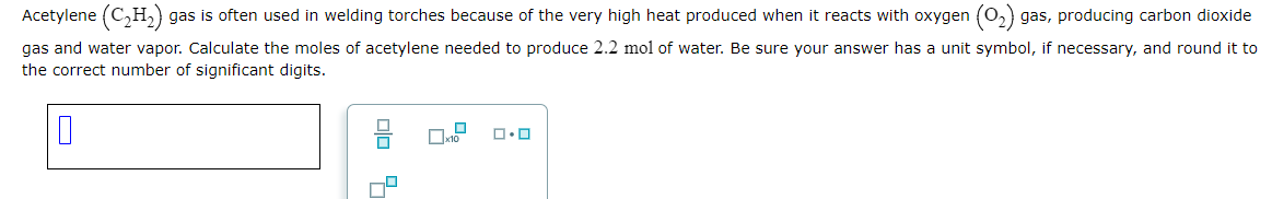 Acetylene (C₂H₂) gas is often used in welding torches because of the very high heat produced when it reacts with oxygen (0₂) gas, producing carbon dioxide
gas and water vapor. Calculate the moles of acetylene needed to produce 2.2 mol of water. Be sure your answer has a unit symbol, if necessary, and round it to
the correct number of significant digits.
0
00 9
☐
x10 ロ・ロ