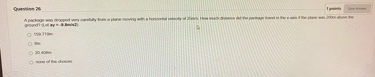 Question 26
1 points Save Answer
A package was dropped very carefully from a plane moving with a horizontal velocity of 25m/s. How much distance did the package travel in the x-axis if the plane was 200m above the
ground? (Let ay = -9.8m/s2).
O159.719m
8m
20.408m
Onone of the choices